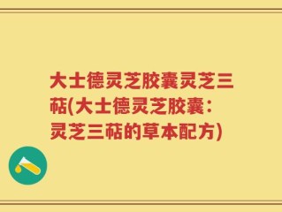大士德灵芝胶囊灵芝三萜(大士德灵芝胶囊：灵芝三萜的草本配方)