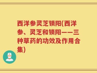 西洋参灵芝锁阳(西洋参、灵芝和锁阳——三种草药的功效及作用合集)
