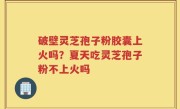 破壁灵芝孢子粉胶囊上火吗？夏天吃灵芝孢子粉不上火吗