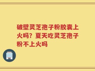 破壁灵芝孢子粉胶囊上火吗？夏天吃灵芝孢子粉不上火吗