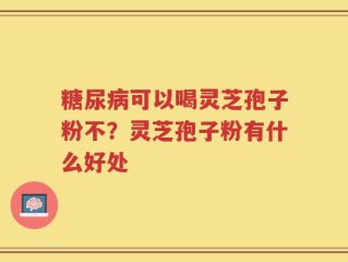 糖尿病可以喝灵芝孢子粉不？灵芝孢子粉有什么好处