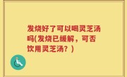 发烧好了可以喝灵芝汤吗(发烧已缓解，可否饮用灵芝汤？)