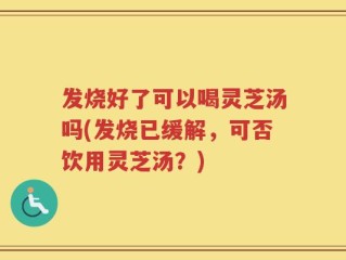 发烧好了可以喝灵芝汤吗(发烧已缓解，可否饮用灵芝汤？)
