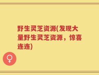 野生灵芝资源(发现大量野生灵芝资源，惊喜连连)