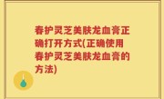 春护灵芝美肤龙血膏正确打开方式(正确使用春护灵芝美肤龙血膏的方法)