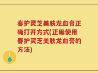 春护灵芝美肤龙血膏正确打开方式(正确使用春护灵芝美肤龙血膏的方法)