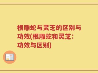 根雕蛇与灵芝的区别与功效(根雕蛇和灵芝：功效与区别)