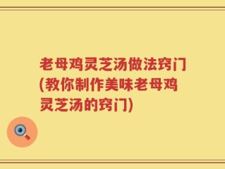 老母鸡灵芝汤做法窍门(教你制作美味老母鸡灵芝汤的窍门)