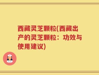 西藏灵芝颗粒(西藏出产的灵芝颗粒：功效与使用建议)