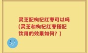灵芝配枸杞红枣可以吗(灵芝和枸杞红枣搭配饮用的效果如何？)