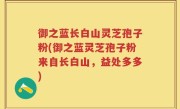 御之蓝长白山灵芝孢子粉(御之蓝灵芝孢子粉来自长白山,益处多多)