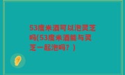 53度米酒可以泡灵芝吗(53度米酒能与灵芝一起泡吗？)
