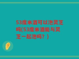 53度米酒可以泡灵芝吗(53度米酒能与灵芝一起泡吗？)