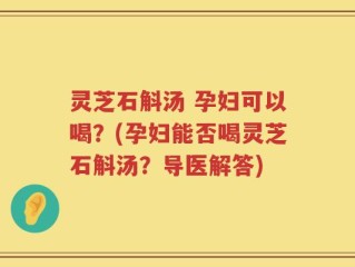 灵芝石斛汤 孕妇可以喝？(孕妇能否喝灵芝石斛汤？导医解答)