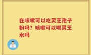 在咳嗽可以吃灵芝孢子粉吗？咳嗽可以喝灵芝水吗