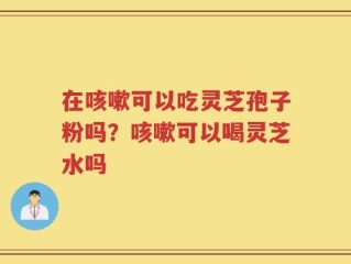 在咳嗽可以吃灵芝孢子粉吗？咳嗽可以喝灵芝水吗