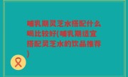 哺乳期灵芝水搭配什么喝比较好(哺乳期适宜搭配灵芝水的饮品推荐)