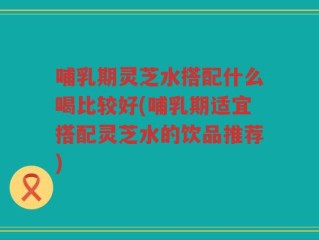 哺乳期灵芝水搭配什么喝比较好(哺乳期适宜搭配灵芝水的饮品推荐)