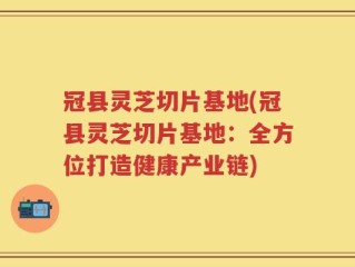 冠县灵芝切片基地(冠县灵芝切片基地：全方位打造健康产业链)