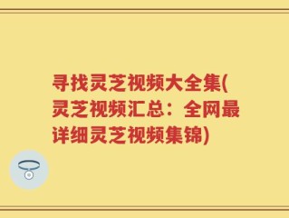寻找灵芝视频大全集(灵芝视频汇总：全网最详细灵芝视频集锦)