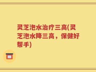 灵芝泡水治疗三高(灵芝泡水降三高，保健好帮手)