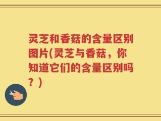 灵芝和香菇的含量区别图片(灵芝与香菇，你知道它们的含量区别吗？)