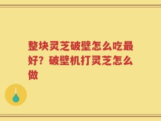 整块灵芝破壁怎么吃最好？破壁机打灵芝怎么做