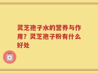 灵芝孢子水的营养与作用？灵芝孢子粉有什么好处