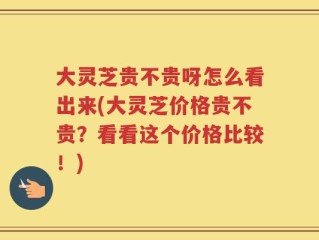 大灵芝贵不贵呀怎么看出来(大灵芝价格贵不贵？看看这个价格比较！)
