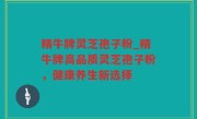 精牛牌灵芝孢子粉_精牛牌高品质灵芝孢子粉，健康养生新选择