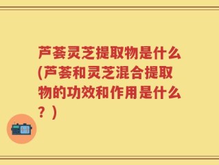 芦荟灵芝提取物是什么(芦荟和灵芝混合提取物的功效和作用是什么？)