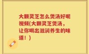 大颗灵芝怎么煲汤好呢视频(大颗灵芝煲汤，让你喝出滋润养生的味道！)