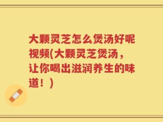 大颗灵芝怎么煲汤好呢视频(大颗灵芝煲汤，让你喝出滋润养生的味道！)