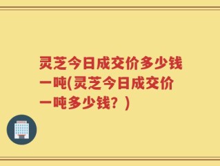 灵芝今日成交价多少钱一吨(灵芝今日成交价一吨多少钱？)