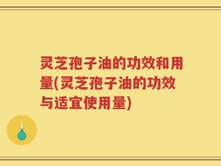 灵芝孢子油的功效和用量(灵芝孢子油的功效与适宜使用量)