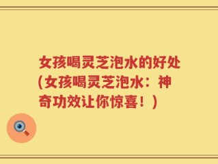 女孩喝灵芝泡水的好处(女孩喝灵芝泡水：神奇功效让你惊喜！)