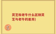 灵芝和老牛什么区别灵芝与老牛的差异)