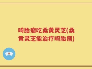 畸胎瘤吃桑黄灵芝(桑黄灵芝能治疗畸胎瘤)
