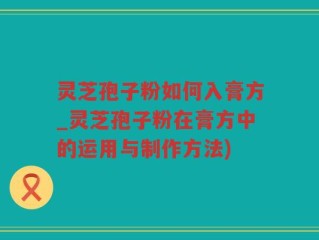灵芝孢子粉如何入膏方_灵芝孢子粉在膏方中的运用与制作方法)