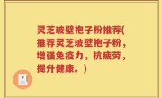 灵芝玻壁袍子粉推荐(推荐灵芝玻壁袍子粉，增强免疫力，抗疲劳，提升健康。)