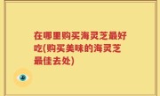 在哪里购买海灵芝最好吃(购买美味的海灵芝最佳去处)