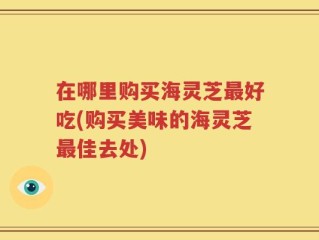 在哪里购买海灵芝最好吃(购买美味的海灵芝最佳去处)