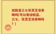 绞股蓝三七花灵芝泡茶喝吗(可以用绞股蓝、三七、花灵芝泡茶喝吗？)