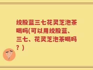 绞股蓝三七花灵芝泡茶喝吗(可以用绞股蓝、三七、花灵芝泡茶喝吗？)
