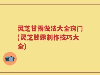 灵芝甘露做法大全窍门(灵芝甘露制作技巧大全)