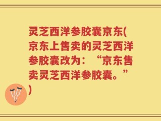 灵芝西洋参胶囊京东(京东上售卖的灵芝西洋参胶囊改为：“京东售卖灵芝西洋参胶囊。”)