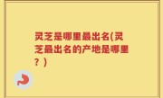 灵芝是哪里最出名(灵芝最出名的产地是哪里？)