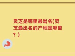 灵芝是哪里最出名(灵芝最出名的产地是哪里？)