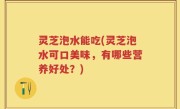灵芝泡水能吃(灵芝泡水可口美味，有哪些营养好处？)
