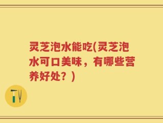 灵芝泡水能吃(灵芝泡水可口美味，有哪些营养好处？)